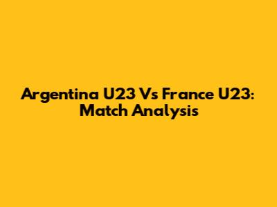 Argentina U23 Vs France U23: Match Analysis